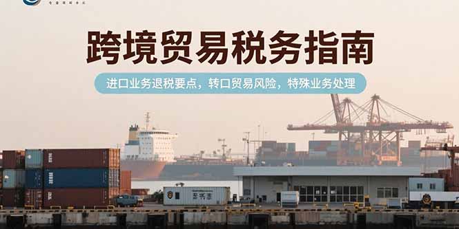 （15381期）跨境贸易税务指南，进口业务退税要点，转口贸易风险，特殊业务处理-入圈
