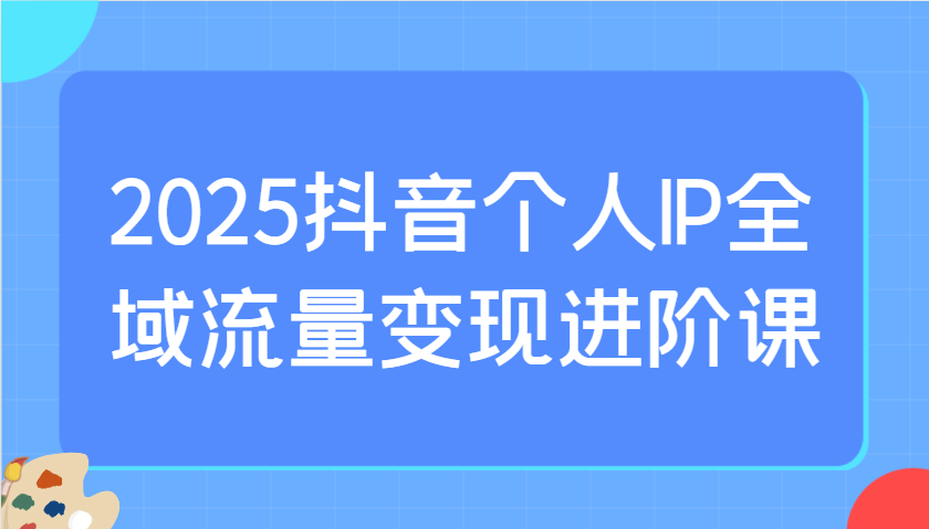 2025抖音个人IP全域流量变现进阶课：选爆品、抖音付费投流、千川投流实操及优化等-入圈