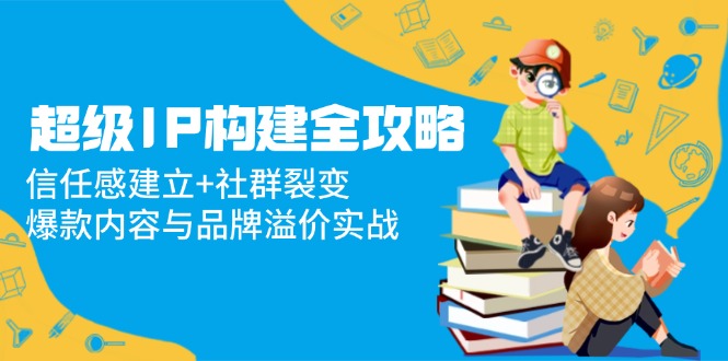 （14747期）超级IP构建全攻略：信任感建立+社群裂变，爆款内容与品牌溢价实战-入圈