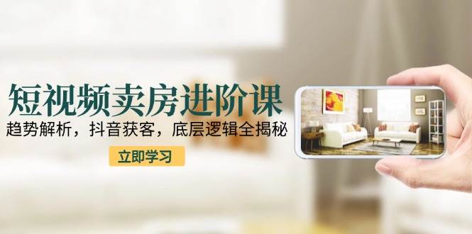 短视频卖房进阶课：趋势解析，抖音获客，底层逻辑全揭秘-入圈