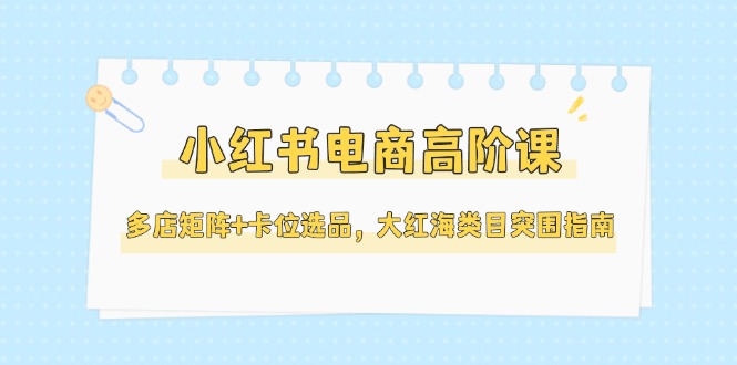（14940期）小红书电商高阶课，多店矩阵+卡位选品，大红海类目突围指南（更新5月）-入圈