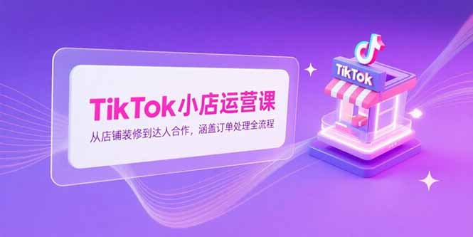（15290期）TikTok小店运营课，从店铺装修到达人合作，涵盖订单处理全流程-入圈