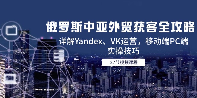 （14959期）俄罗斯中亚外贸获客全攻略，详解Yandex、VK运营，移动端PC端实操技巧-入圈