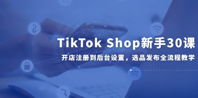 TikTok Shop新手30课，开店注册到后台设置，选品发布全流程教学-入圈