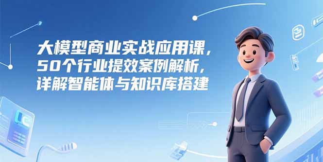 （15274期）大模型商业实战应用课，50个行业提效案例解析，详解智能体与知识库搭建-入圈