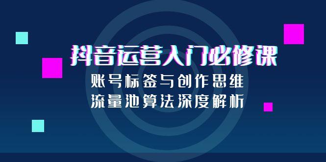 （15149期）抖音运营入门必修课，账号标签与创作思维，流量池算法深度解析-入圈