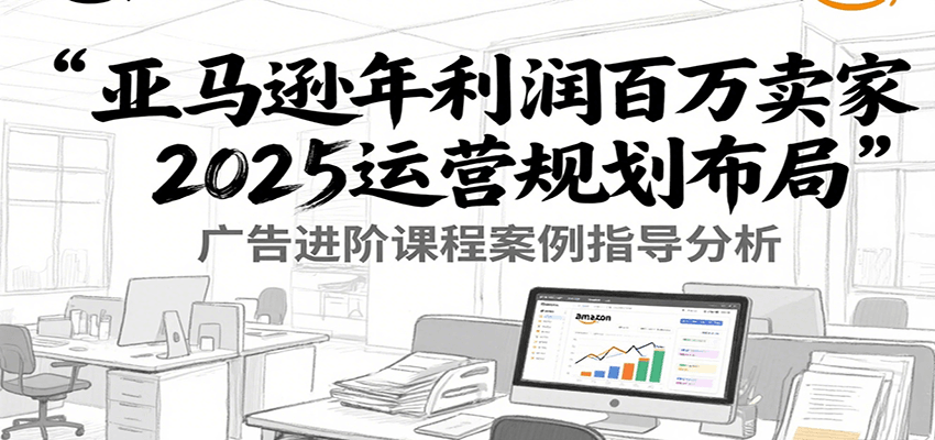 亚马逊年利润百万卖家2025运营规划布局，广告进阶课程案例指导分析-入圈
