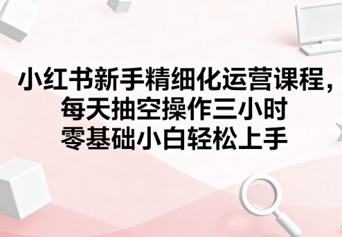小红书新手精细化运营课程，每天抽空操作三小时，零基础小白轻松上手-入圈